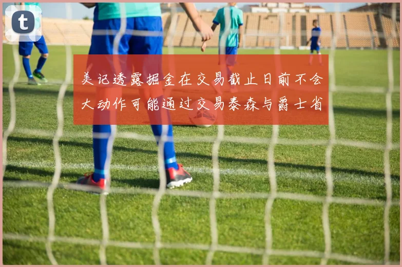 美记透露掘金在交易截止日前不会大动作可能通过交易泰森与爵士省钱