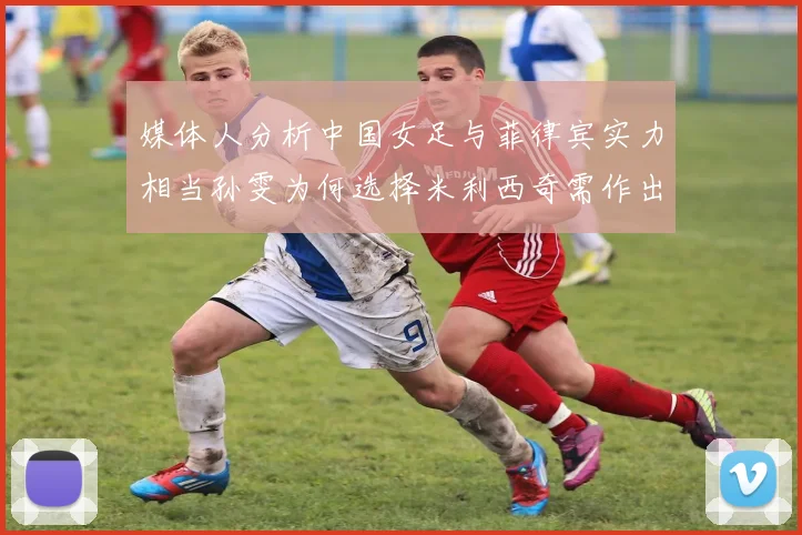 媒体人分析中国女足与菲律宾实力相当孙雯为何选择米利西奇需作出解释