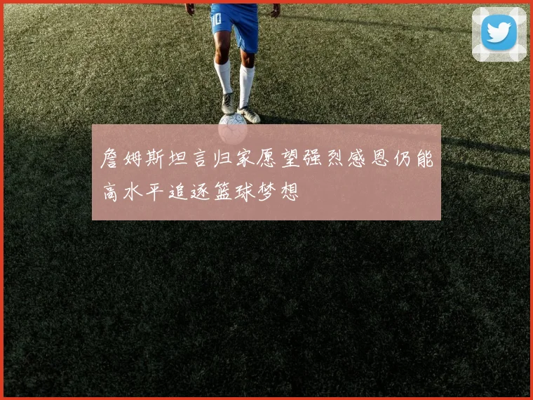 詹姆斯坦言归家愿望强烈感恩仍能高水平追逐篮球梦想