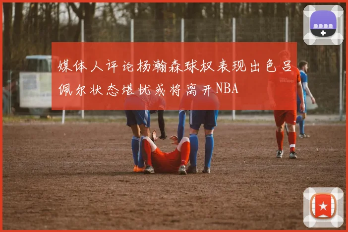 媒体人评论杨瀚森球权表现出色吕佩尔状态堪忧或将离开NBA