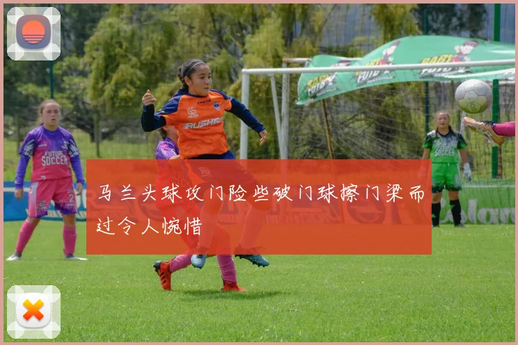 马兰头球攻门险些破门球擦门梁而过令人惋惜