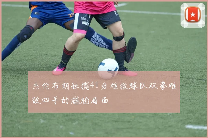 杰伦布朗独揽41分难救球队双拳难敌四手的尴尬局面