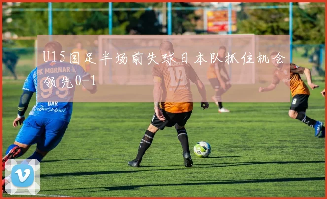 U15国足半场前失球日本队抓住机会领先0-1