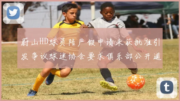 蔚山HD球员陪产假申请未获批准引发争议球迷协会要求俱乐部公开道歉