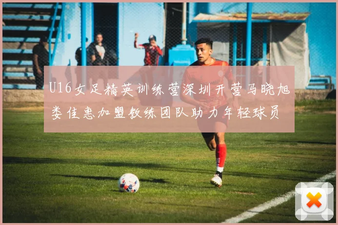 U16女足精英训练营深圳开营马晓旭娄佳惠加盟教练团队助力年轻球员成长