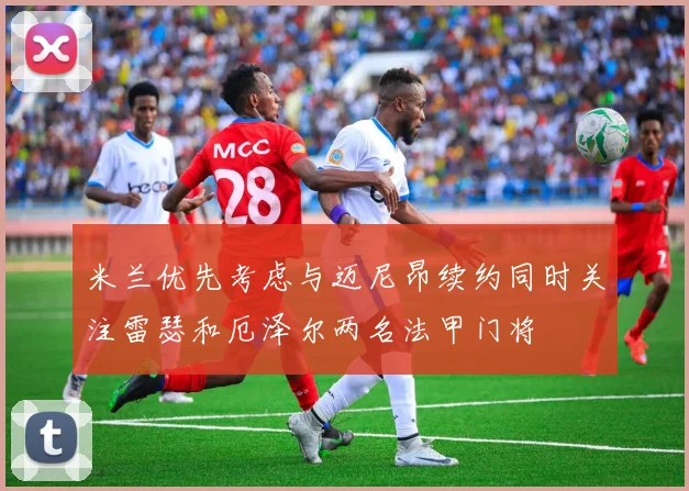 米兰优先考虑与迈尼昂续约同时关注雷瑟和厄泽尔两名法甲门将
