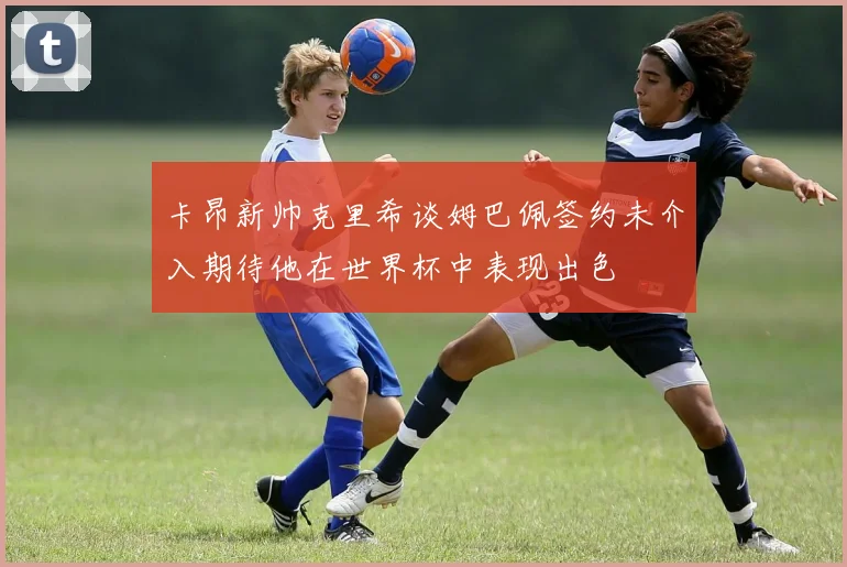 卡昂新帅克里希谈姆巴佩签约未介入期待他在世界杯中表现出色