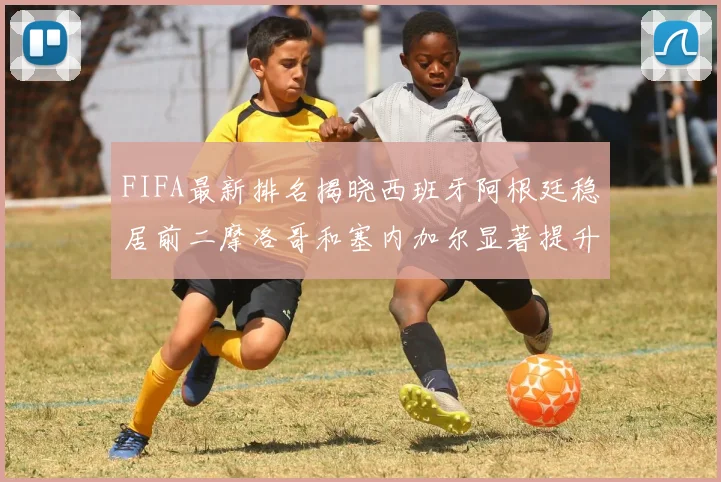 FIFA最新排名揭晓西班牙阿根廷稳居前二摩洛哥和塞内加尔显著提升