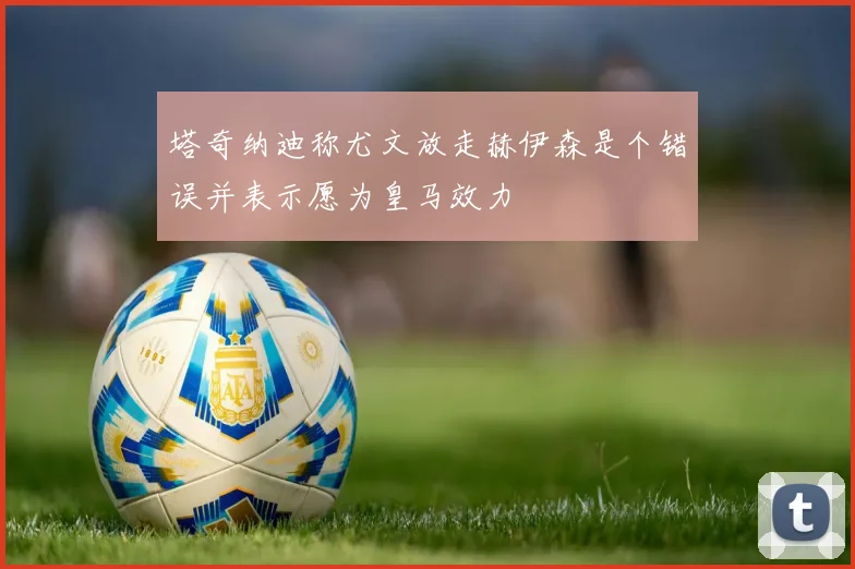 塔奇纳迪称尤文放走赫伊森是个错误并表示愿为皇马效力