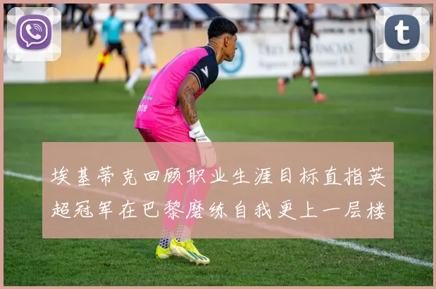埃基蒂克回顾职业生涯目标直指英超冠军在巴黎磨练自我更上一层楼