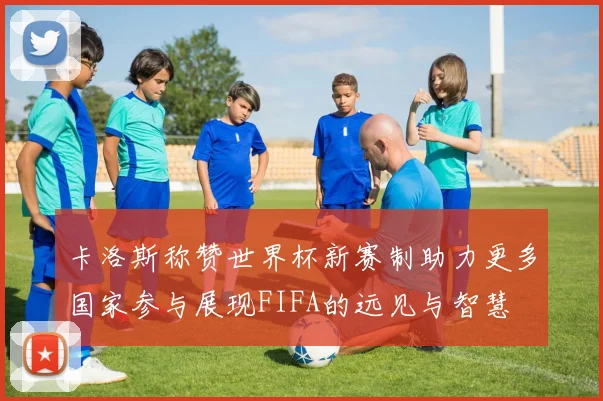 卡洛斯称赞世界杯新赛制助力更多国家参与展现FIFA的远见与智慧