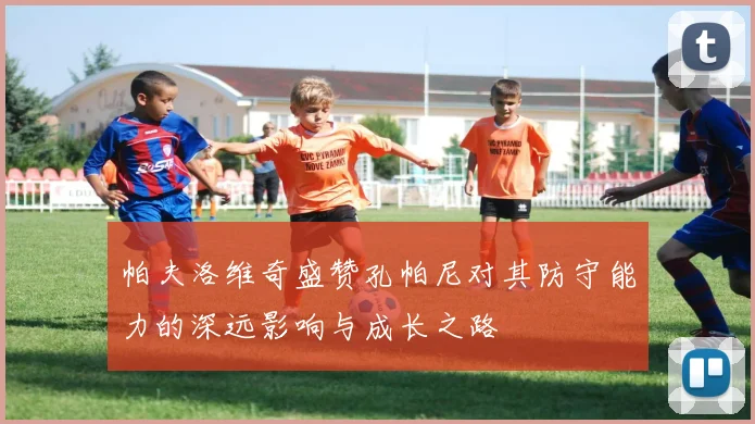 帕夫洛维奇盛赞孔帕尼对其防守能力的深远影响与成长之路