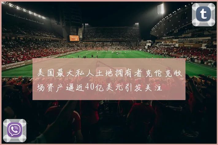 美国最大私人土地拥有者克伦克牧场资产逼近40亿美元引发关注