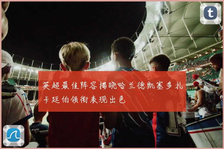 英超最佳阵容揭晓哈兰德凯塞多扎卡廷伯领衔表现出色