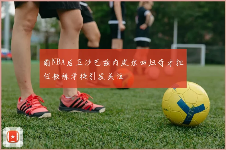 前NBA后卫沙巴兹内皮尔回归奇才担任教练学徒引发关注