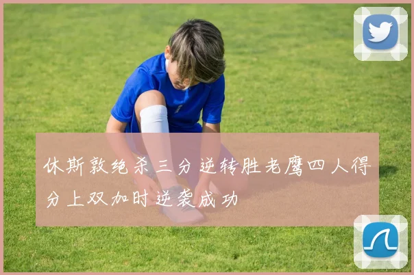 休斯敦绝杀三分逆转胜老鹰四人得分上双加时逆袭成功