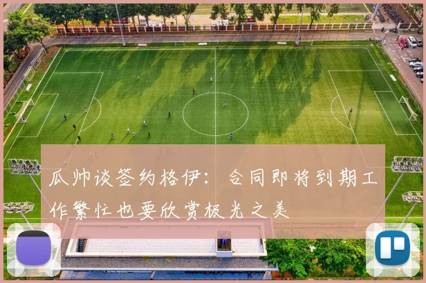 瓜帅谈签约格伊：合同即将到期工作繁忙也要欣赏极光之美