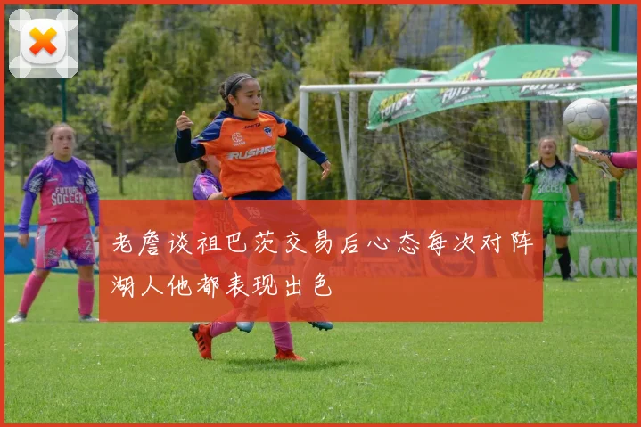 老詹谈祖巴茨交易后心态每次对阵湖人他都表现出色