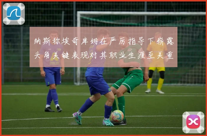 纳斯称埃奇库姆在严厉指导下崭露头角关键表现对其职业生涯至关重要