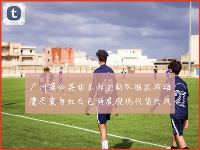 广州蒲公英俱乐部全新队徽发布雄鹰图案与红白色调展现现代简约风格