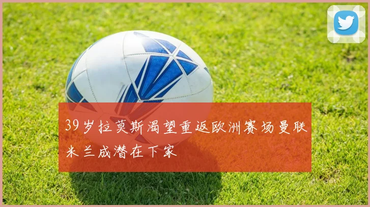 39岁拉莫斯渴望重返欧洲赛场曼联米兰成潜在下家