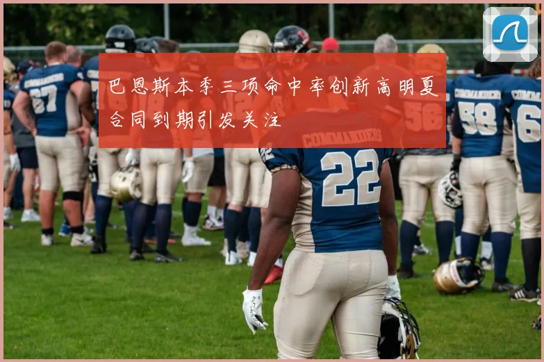 巴恩斯本季三项命中率创新高明夏合同到期引发关注
