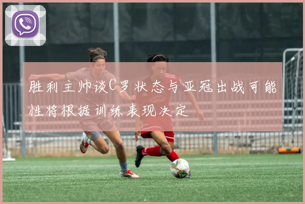 胜利主帅谈C罗状态与亚冠出战可能性将根据训练表现决定