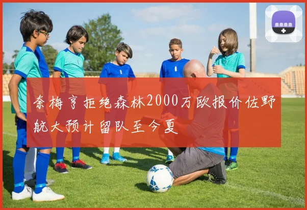 奈梅亨拒绝森林2000万欧报价佐野航大预计留队至今夏