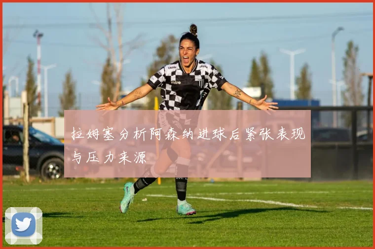 拉姆塞分析阿森纳进球后紧张表现与压力来源