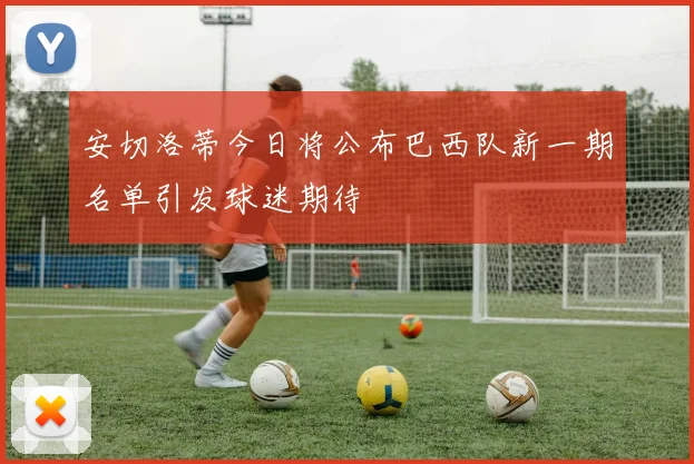 安切洛蒂今日将公布巴西队新一期名单引发球迷期待