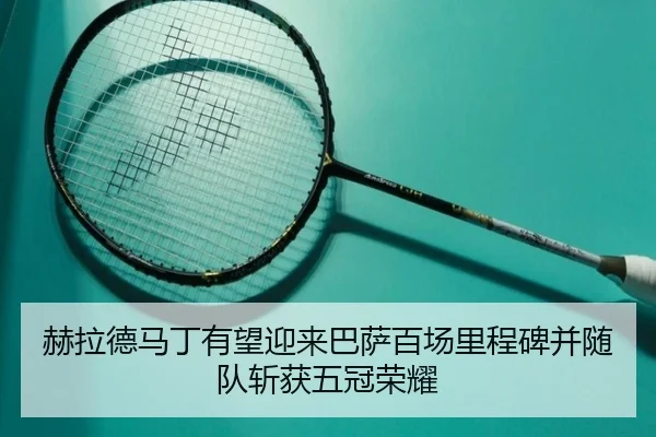 赫拉德马丁有望迎来巴萨百场里程碑并随队斩获五冠荣耀 - TianBoSports